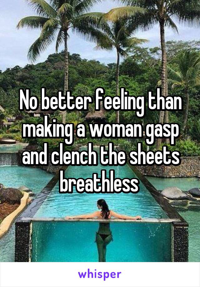 No better feeling than making a woman gasp and clench the sheets breathless 