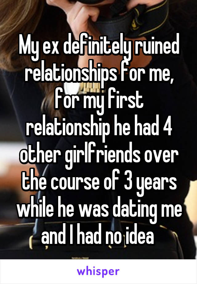 My ex definitely ruined relationships for me, for my first relationship he had 4 other girlfriends over the course of 3 years while he was dating me and I had no idea 