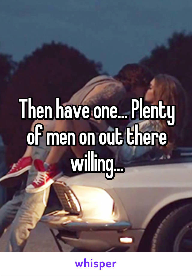 Then have one... Plenty of men on out there willing...