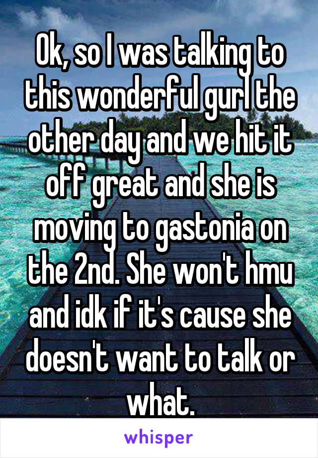 Ok, so I was talking to this wonderful gurl the other day and we hit it off great and she is moving to gastonia on the 2nd. She won't hmu and idk if it's cause she doesn't want to talk or what.