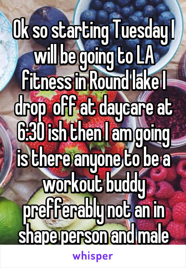 Ok so starting Tuesday I will be going to LA fitness in Round lake I drop  off at daycare at 6:30 ish then I am going is there anyone to be a workout buddy prefferably not an in shape person and male