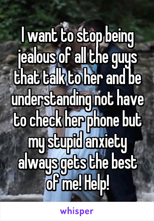 I want to stop being jealous of all the guys that talk to her and be understanding not have to check her phone but my stupid anxiety always gets the best of me! Help!