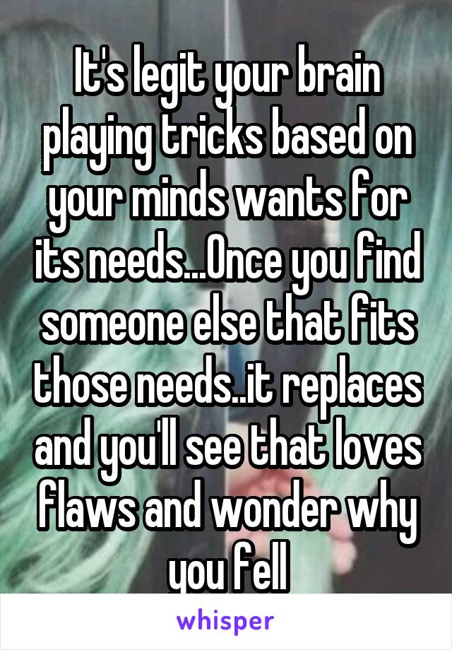 It's legit your brain playing tricks based on your minds wants for its needs...Once you find someone else that fits those needs..it replaces and you'll see that loves flaws and wonder why you fell