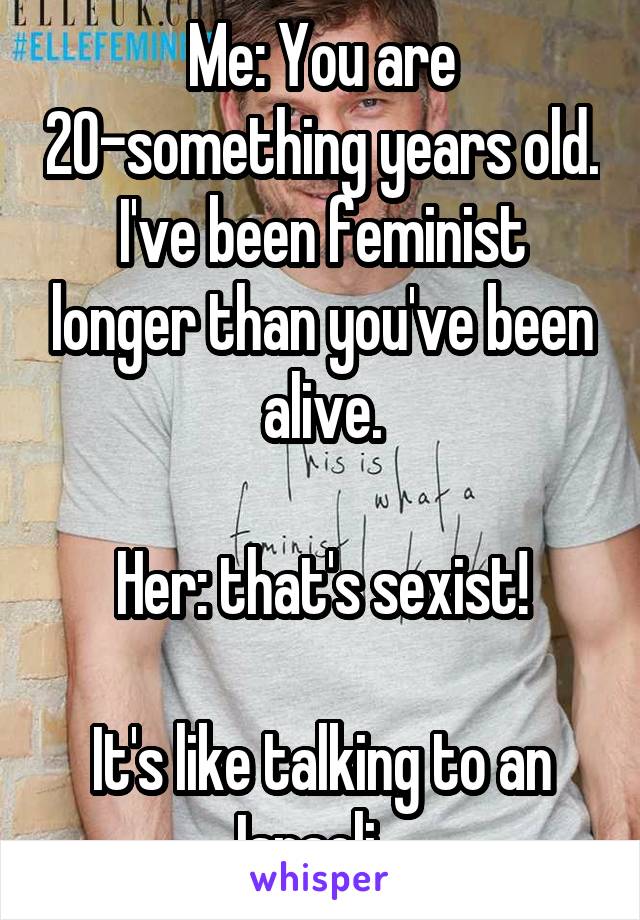 Me: You are 20-something years old. I've been feminist longer than you've been alive.

Her: that's sexist!

It's like talking to an Israeli...