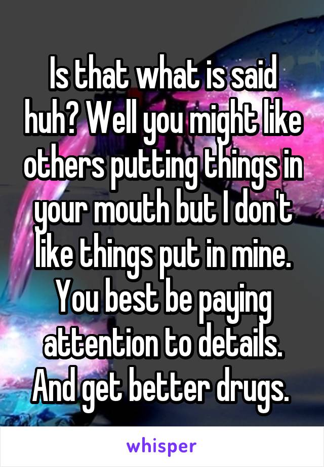 Is that what is said huh? Well you might like others putting things in your mouth but I don't like things put in mine. You best be paying attention to details. And get better drugs. 