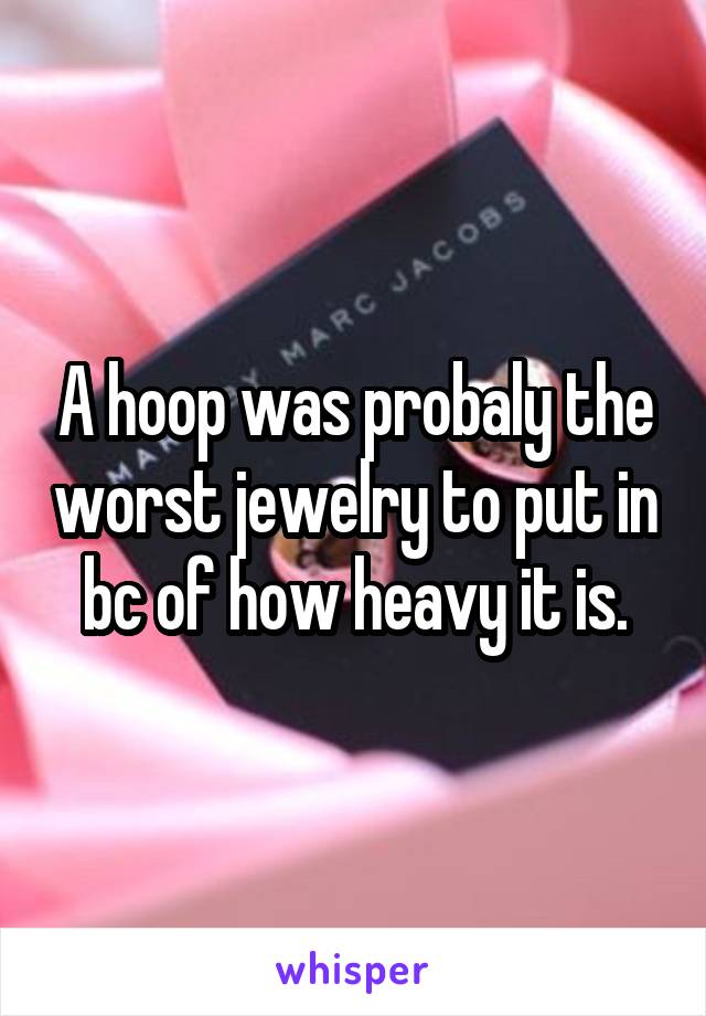 A hoop was probaly the worst jewelry to put in bc of how heavy it is.