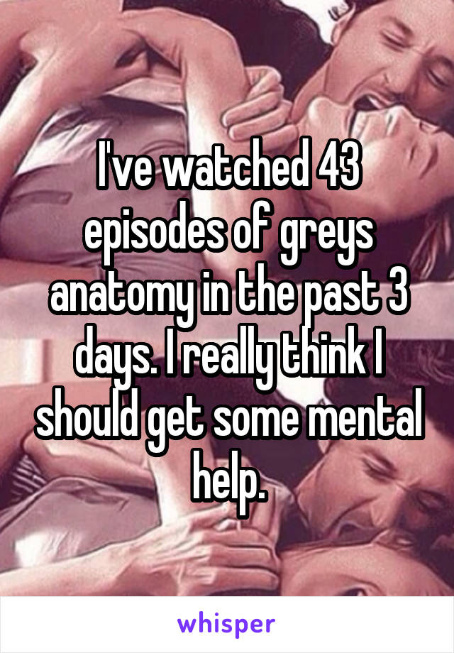 I've watched 43 episodes of greys anatomy in the past 3 days. I really think I should get some mental help.