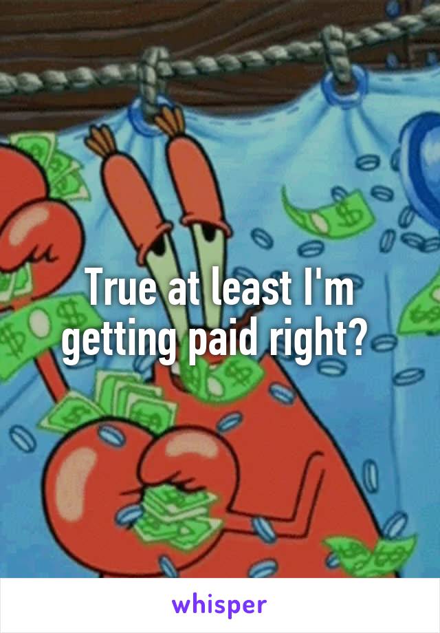 True at least I'm getting paid right? 