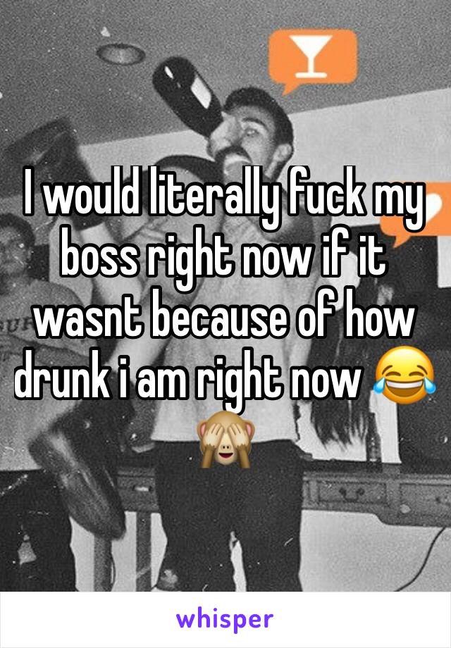 I would literally fuck my  boss right now if it wasnt because of how drunk i am right now 😂🙈