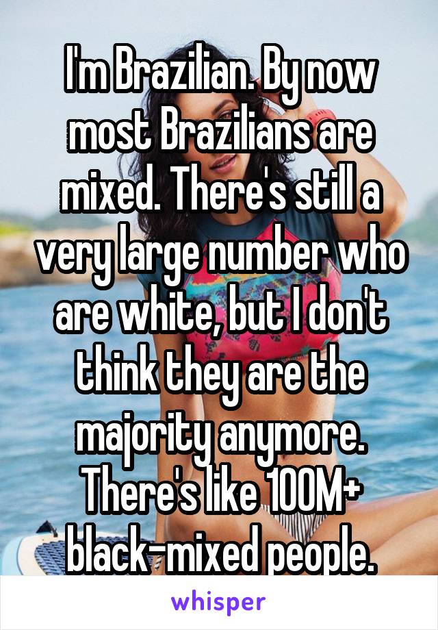 I'm Brazilian. By now most Brazilians are mixed. There's still a very large number who are white, but I don't think they are the majority anymore. There's like 100M+ black-mixed people.