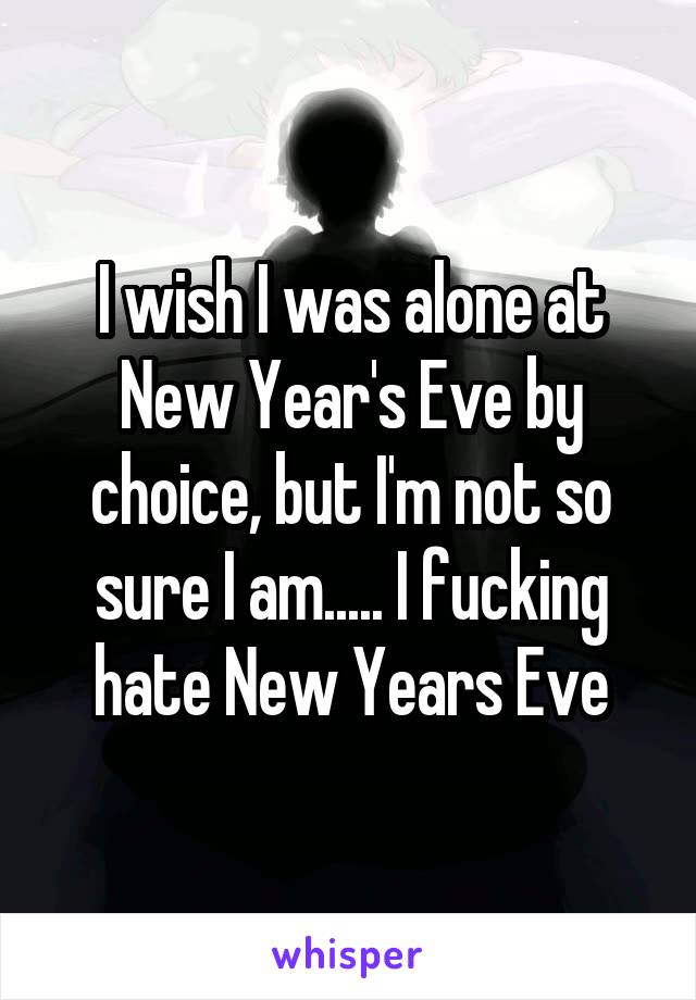 I wish I was alone at New Year's Eve by choice, but I'm not so sure I am..... I fucking hate New Years Eve