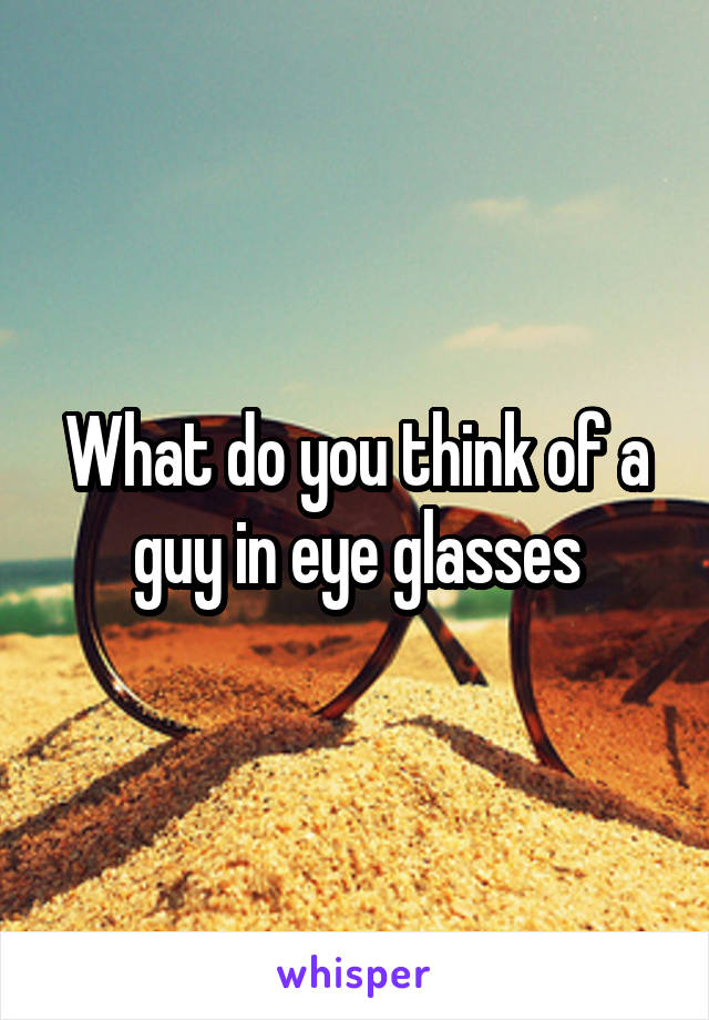 What do you think of a guy in eye glasses