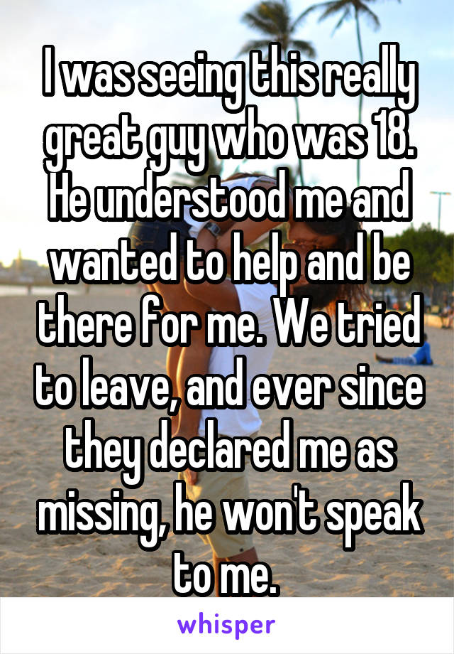 I was seeing this really great guy who was 18. He understood me and wanted to help and be there for me. We tried to leave, and ever since they declared me as missing, he won't speak to me. 