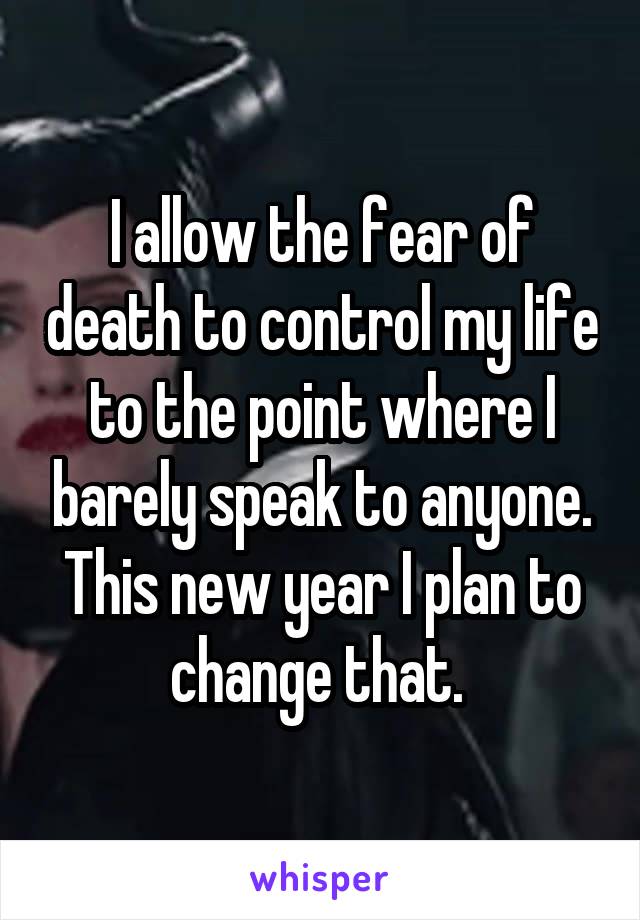 I allow the fear of death to control my life to the point where I barely speak to anyone. This new year I plan to change that. 