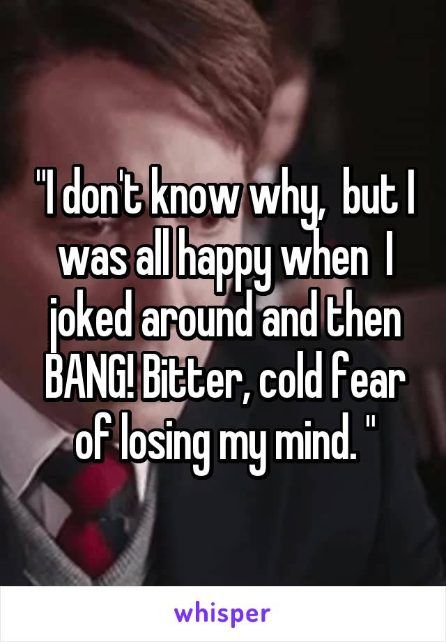 "I don't know why,  but I was all happy when  I joked around and then BANG! Bitter, cold fear of losing my mind. "