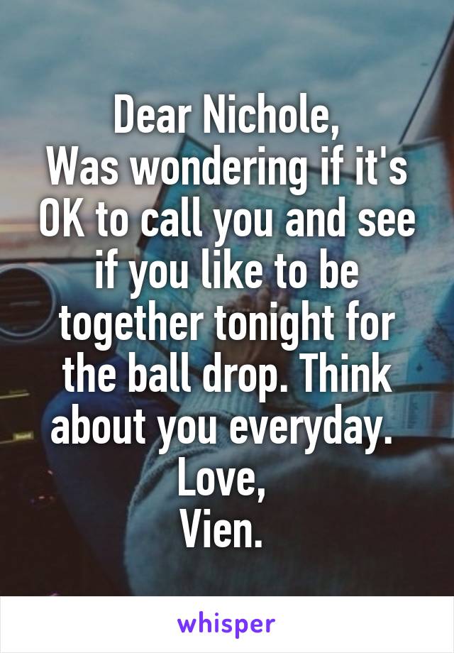 Dear Nichole,
Was wondering if it's OK to call you and see if you like to be together tonight for the ball drop. Think about you everyday. 
Love, 
Vien. 