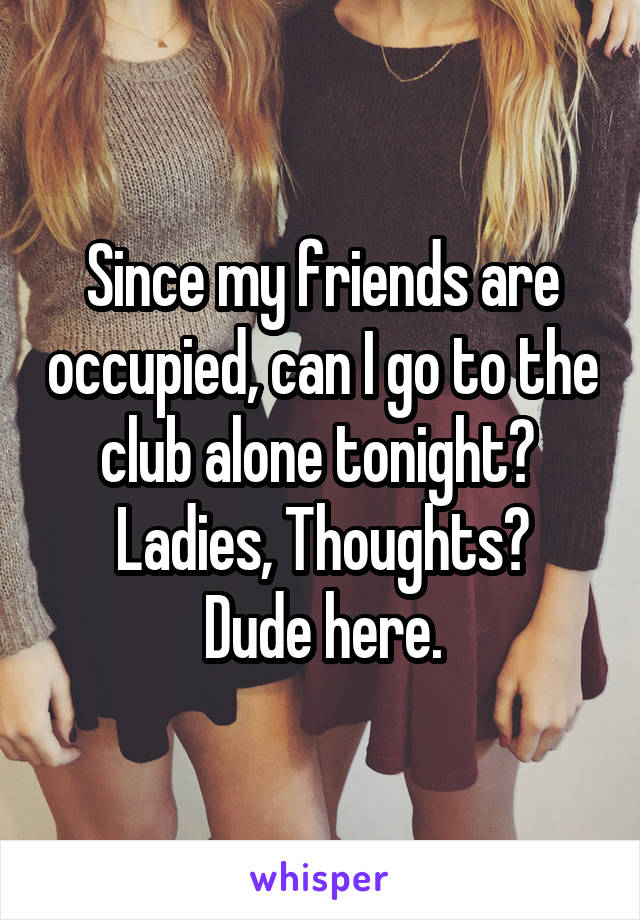 Since my friends are occupied, can I go to the club alone tonight? 
Ladies, Thoughts?
Dude here.