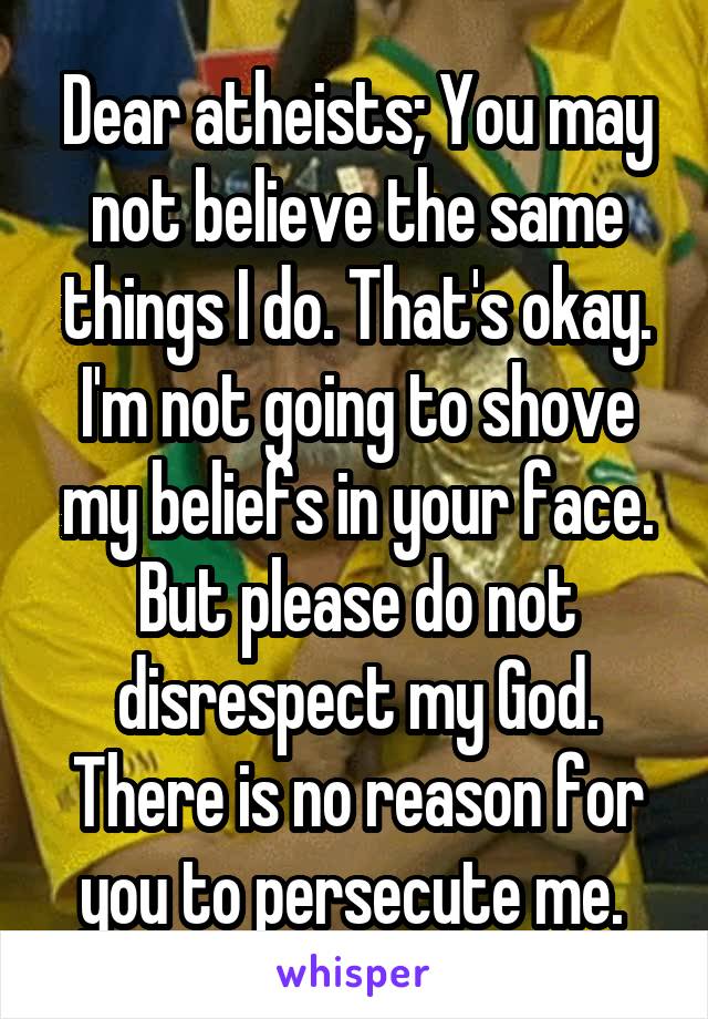 Dear atheists; You may not believe the same things I do. That's okay. I'm not going to shove my beliefs in your face. But please do not disrespect my God. There is no reason for you to persecute me. 