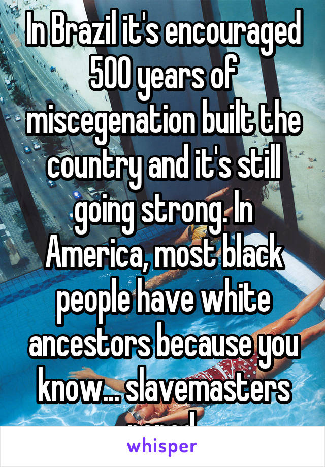 In Brazil it's encouraged 500 years of miscegenation built the country and it's still going strong. In America, most black people have white ancestors because you know... slavemasters raped.