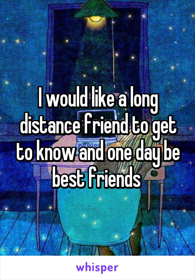 I would like a long distance friend to get to know and one day be best friends 