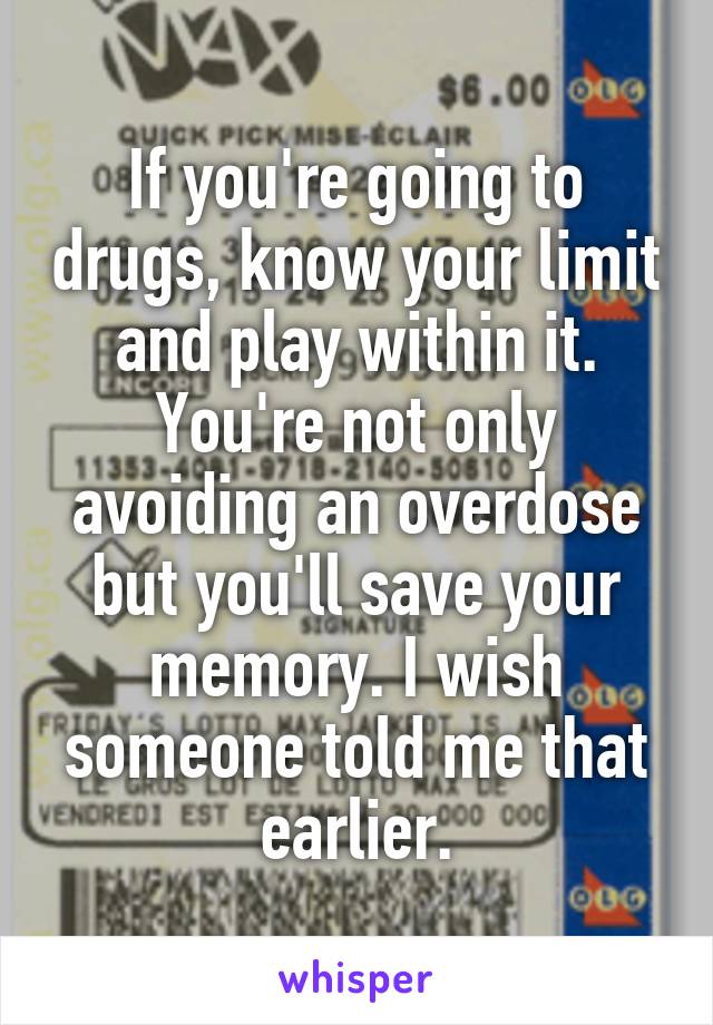 If you're going to drugs, know your limit and play within it. You're not only avoiding an overdose but you'll save your memory. I wish someone told me that earlier.