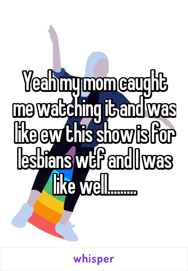 Yeah my mom caught me watching it and was like ew this show is for lesbians wtf and I was like well.........