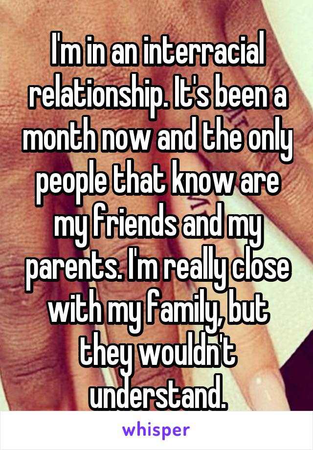 I'm in an interracial relationship. It's been a month now and the only people that know are my friends and my parents. I'm really close with my family, but they wouldn't understand.