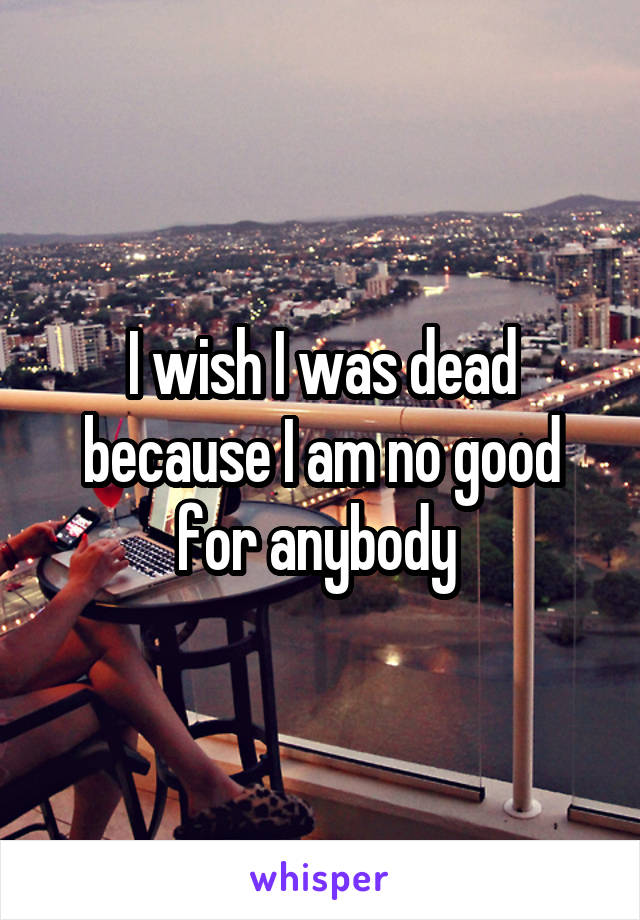 I wish I was dead because I am no good for anybody 