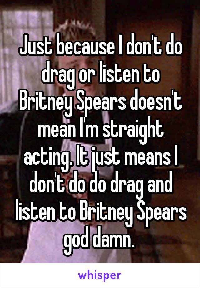 Just because I don't do drag or listen to Britney Spears doesn't mean I'm straight acting. It just means I don't do do drag and listen to Britney Spears god damn. 