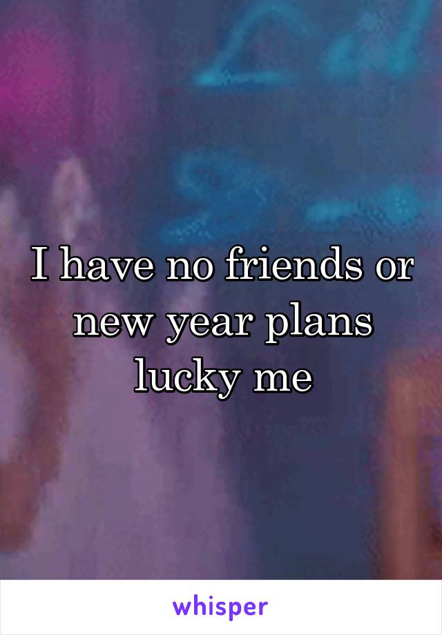 I have no friends or new year plans lucky me