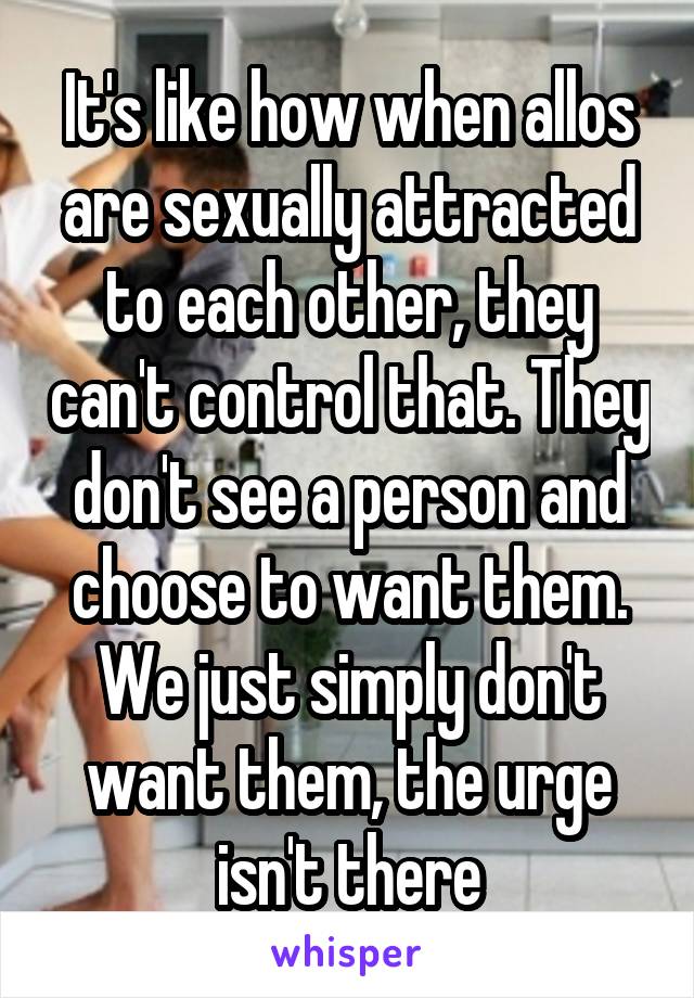 It's like how when allos are sexually attracted to each other, they can't control that. They don't see a person and choose to want them. We just simply don't want them, the urge isn't there