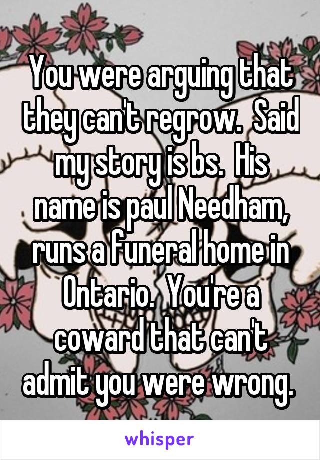 You were arguing that they can't regrow.  Said my story is bs.  His name is paul Needham, runs a funeral home in Ontario.  You're a coward that can't admit you were wrong. 