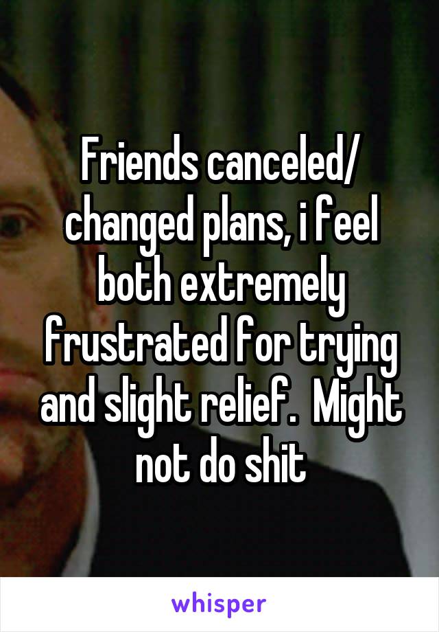 Friends canceled/ changed plans, i feel both extremely frustrated for trying and slight relief.  Might not do shit