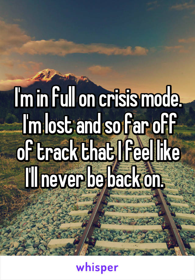 I'm in full on crisis mode.  I'm lost and so far off of track that I feel like I'll never be back on.  