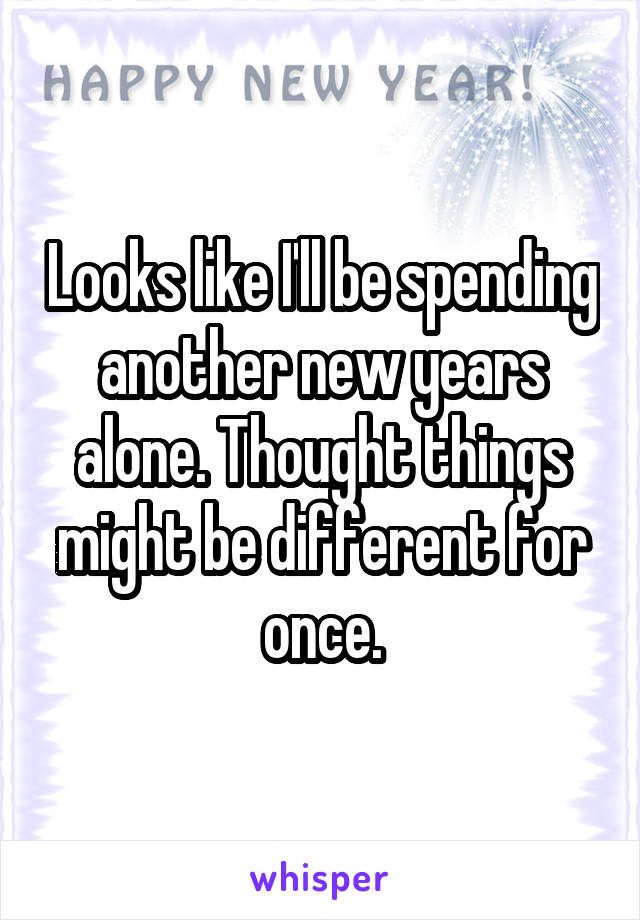 Looks like I'll be spending another new years alone. Thought things might be different for once.