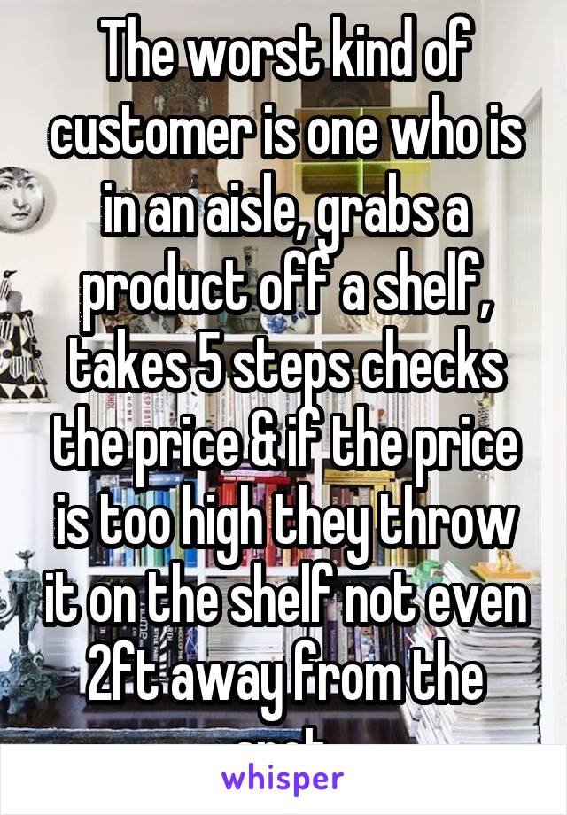 The worst kind of customer is one who is in an aisle, grabs a product off a shelf, takes 5 steps checks the price & if the price is too high they throw it on the shelf not even 2ft away from the spot 