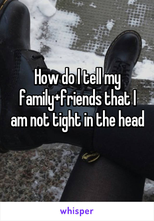 How do I tell my family+friends that I am not tight in the head 