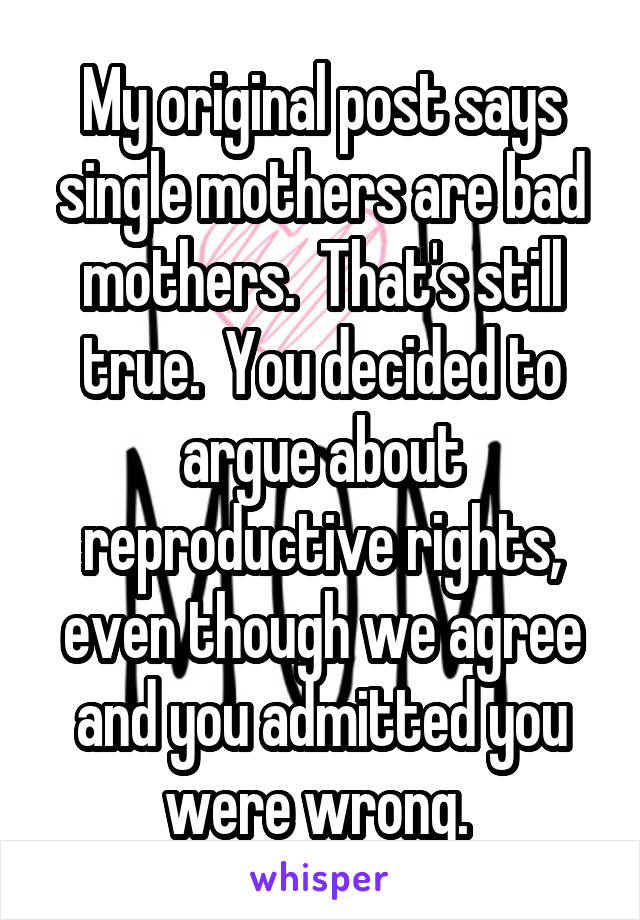 My original post says single mothers are bad mothers.  That's still true.  You decided to argue about reproductive rights, even though we agree and you admitted you were wrong. 