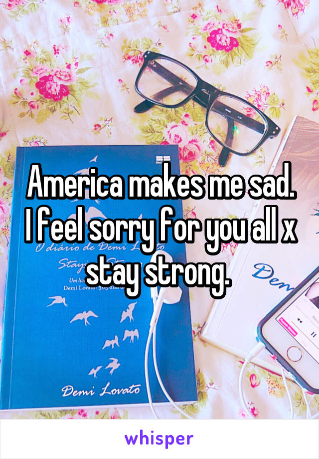 America makes me sad. I feel sorry for you all x stay strong. 