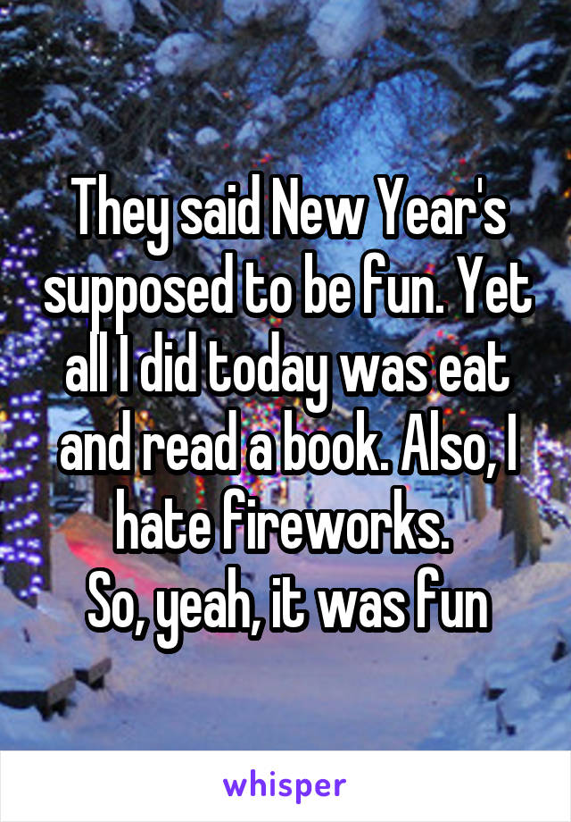 They said New Year's supposed to be fun. Yet all I did today was eat and read a book. Also, I hate fireworks. 
So, yeah, it was fun