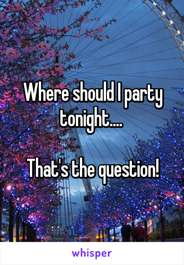 Where should I party tonight.... 

That's the question!