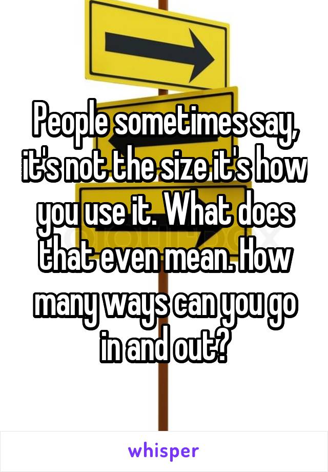 People sometimes say, it's not the size it's how you use it. What does that even mean. How many ways can you go in and out?