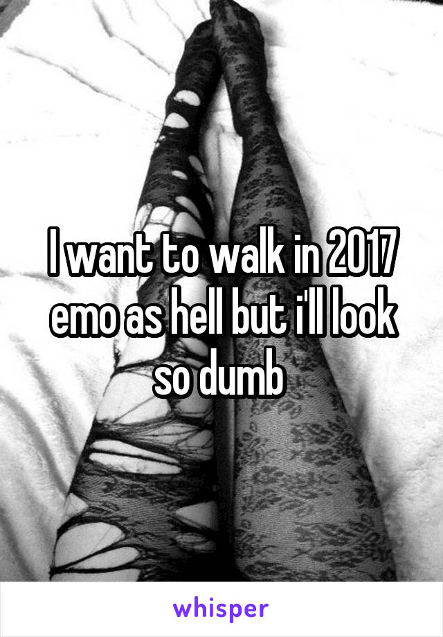 I want to walk in 2017 emo as hell but i'll look so dumb 