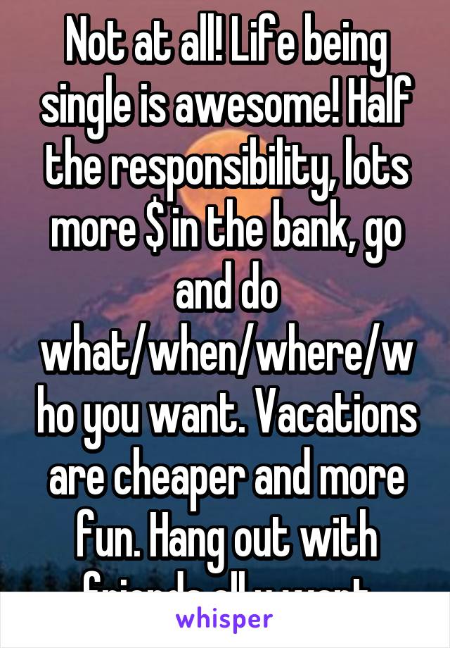 Not at all! Life being single is awesome! Half the responsibility, lots more $ in the bank, go and do what/when/where/who you want. Vacations are cheaper and more fun. Hang out with friends all u want