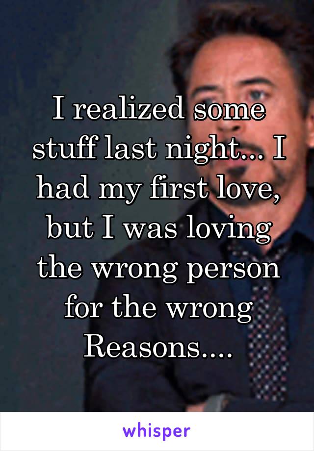 I realized some stuff last night... I had my first love, but I was loving the wrong person for the wrong Reasons....