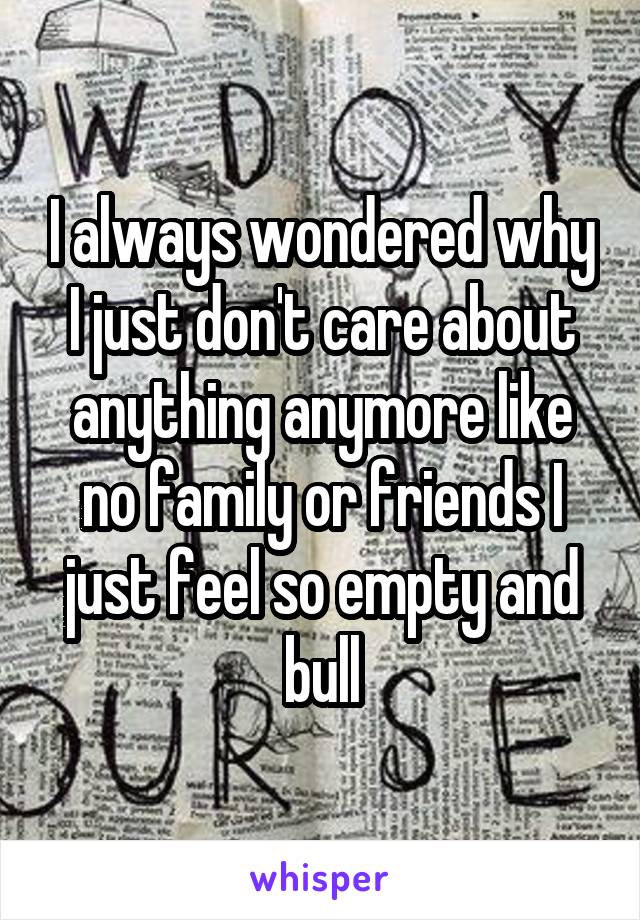 I always wondered why I just don't care about anything anymore like no family or friends I just feel so empty and bull