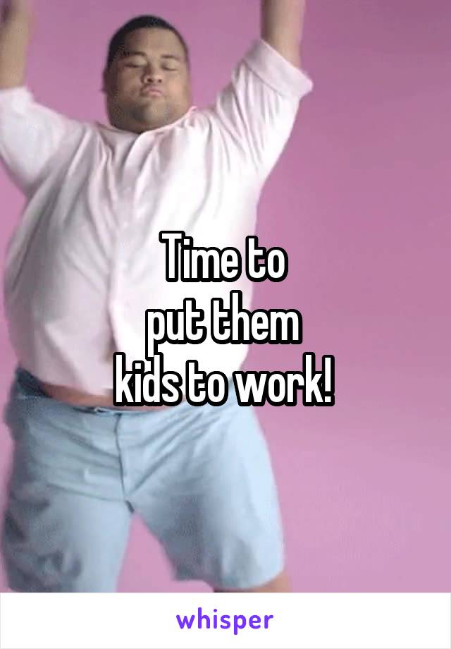 Time to 
put them 
kids to work! 