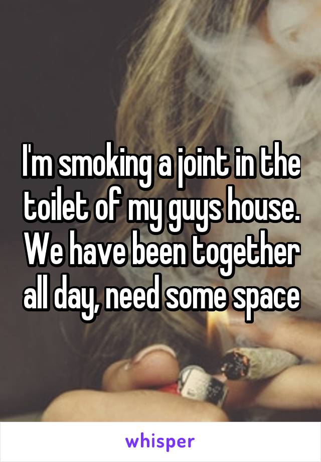 I'm smoking a joint in the toilet of my guys house. We have been together all day, need some space