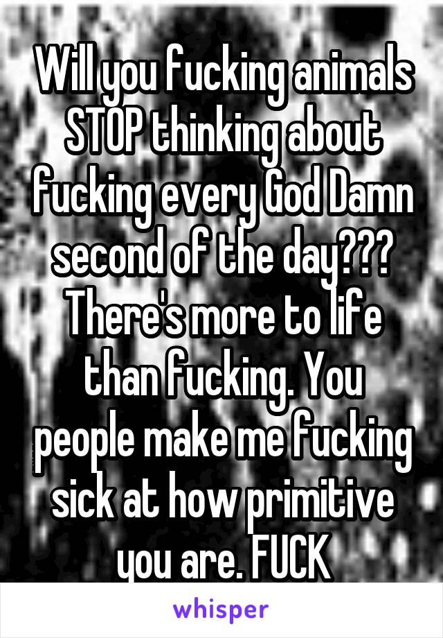 Will you fucking animals STOP thinking about fucking every God Damn second of the day??? There's more to life than fucking. You people make me fucking sick at how primitive you are. FUCK