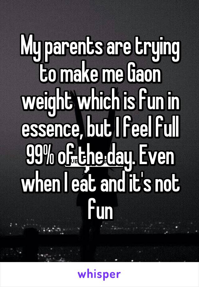 My parents are trying to make me Gaon weight which is fun in essence, but I feel full 99% of the day. Even when I eat and it's not fun
